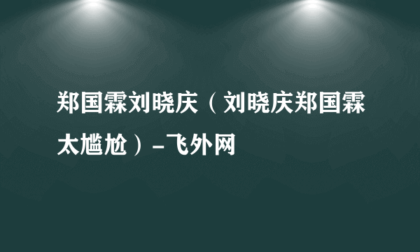 郑国霖刘晓庆（刘晓庆郑国霖太尴尬）-飞外网