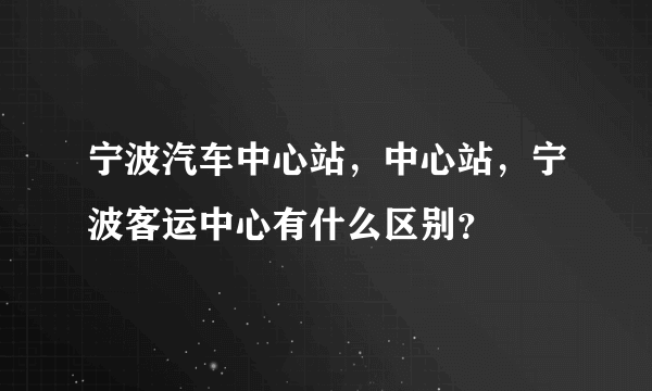 宁波汽车中心站，中心站，宁波客运中心有什么区别？