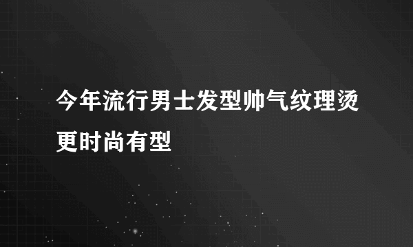 今年流行男士发型帅气纹理烫更时尚有型