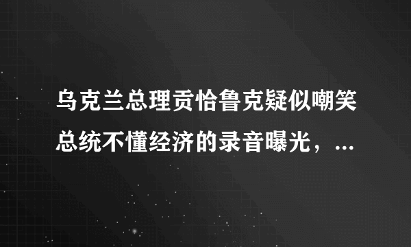 乌克兰总理贡恰鲁克疑似嘲笑总统不懂经济的录音曝光，提交了辞呈，泽连斯基为何没立即批准？