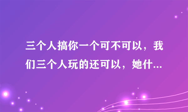 三个人搞你一个可不可以，我们三个人玩的还可以，她什么话都不对我说,只对