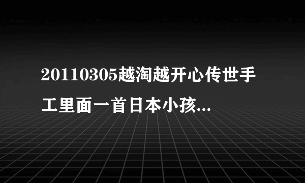 20110305越淘越开心传世手工里面一首日本小孩子唱的歌叫什么名字啊