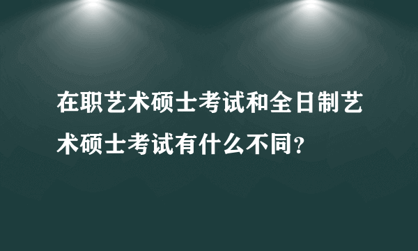 在职艺术硕士考试和全日制艺术硕士考试有什么不同？