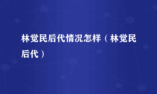 林觉民后代情况怎样（林觉民后代）