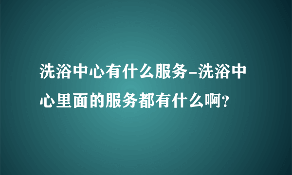 洗浴中心有什么服务-洗浴中心里面的服务都有什么啊？