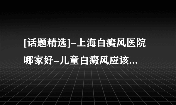 [话题精选]-上海白癜风医院哪家好-儿童白癜风应该注意什么?