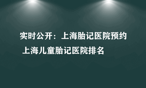 实时公开：上海胎记医院预约 上海儿童胎记医院排名