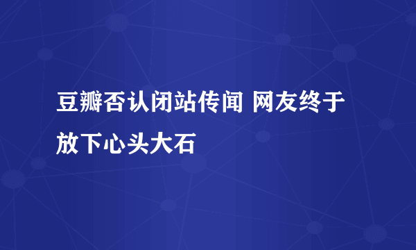 豆瓣否认闭站传闻 网友终于放下心头大石