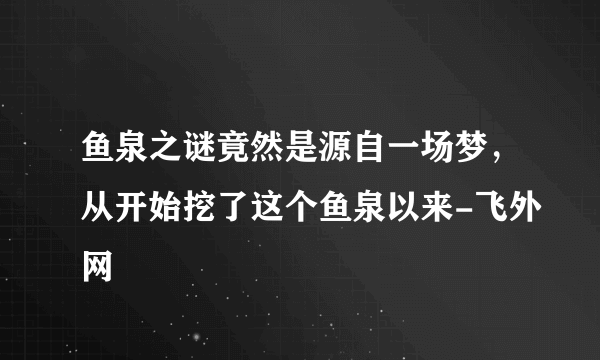 鱼泉之谜竟然是源自一场梦，从开始挖了这个鱼泉以来-飞外网