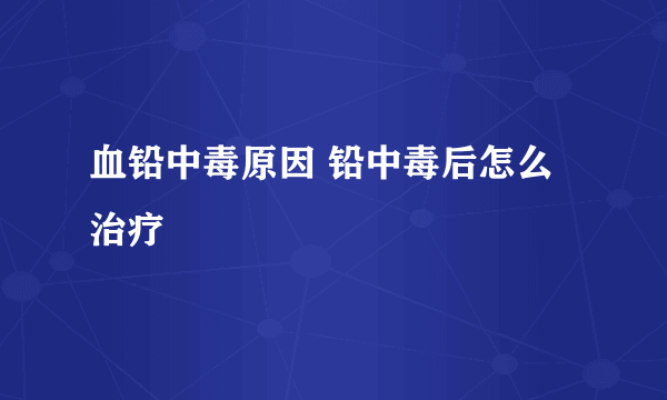 血铅中毒原因 铅中毒后怎么治疗