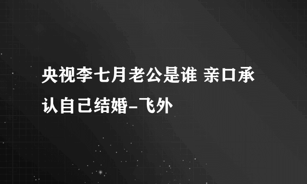 央视李七月老公是谁 亲口承认自己结婚-飞外