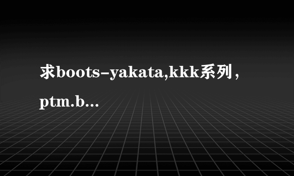 求boots-yakata,kkk系列，ptm.byd系列.可以红包