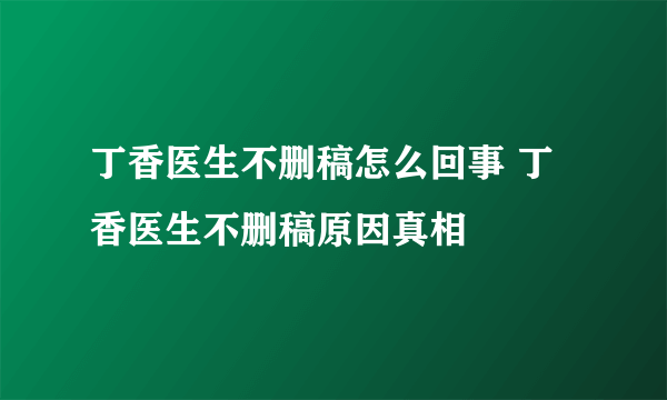 丁香医生不删稿怎么回事 丁香医生不删稿原因真相