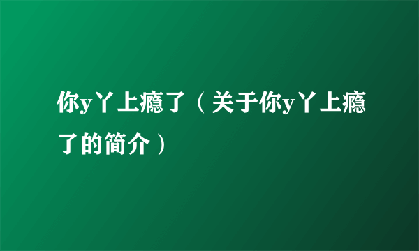 你y丫上瘾了（关于你y丫上瘾了的简介）