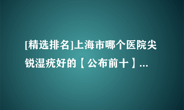 [精选排名]上海市哪个医院尖锐湿疣好的【公布前十】上海哪家尖锐湿疣医院好