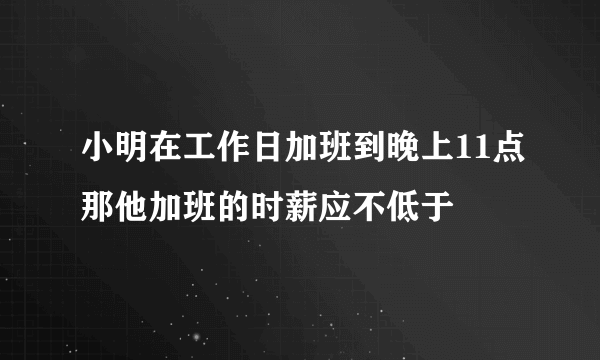 小明在工作日加班到晚上11点那他加班的时薪应不低于