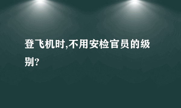 登飞机时,不用安检官员的级别?