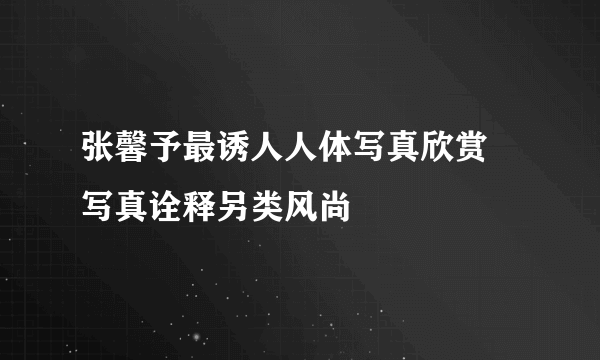 张馨予最诱人人体写真欣赏 写真诠释另类风尚