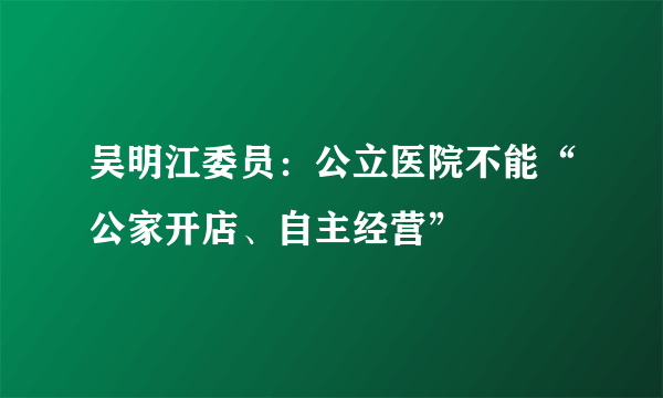 吴明江委员：公立医院不能“公家开店、自主经营”