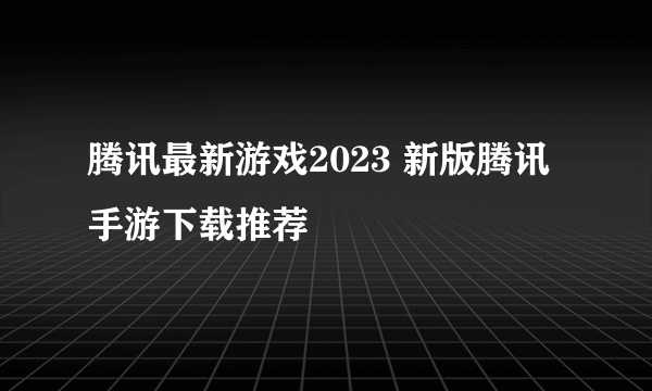 腾讯最新游戏2023 新版腾讯手游下载推荐