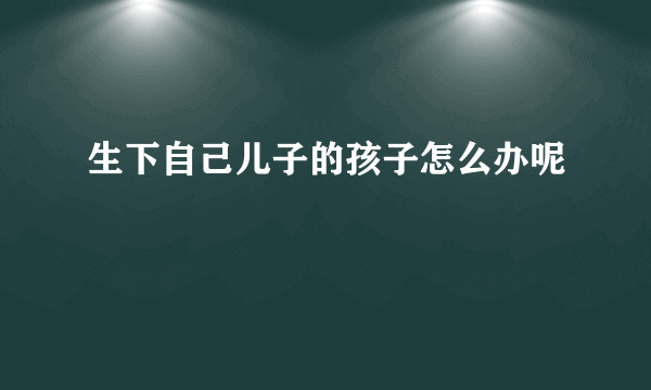 生下自己儿子的孩子怎么办呢