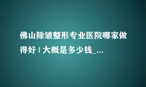 佛山除皱整形专业医院哪家做得好 | 大概是多少钱_除皱都有哪些好的方法，可以分享一下吗？