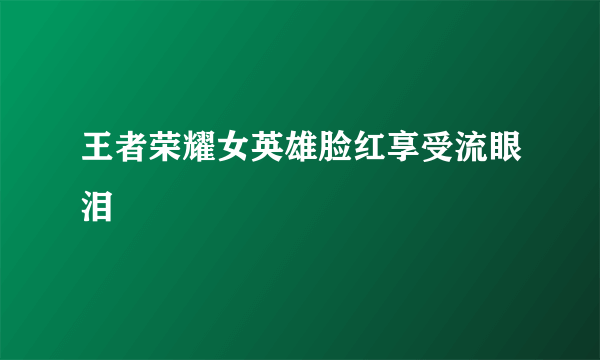 王者荣耀女英雄脸红享受流眼泪