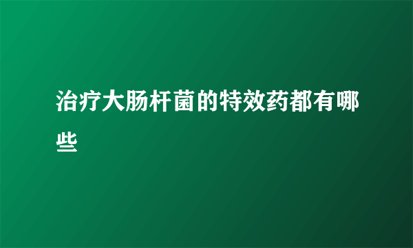 治疗大肠杆菌的特效药都有哪些