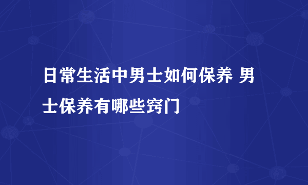 日常生活中男士如何保养 男士保养有哪些窍门