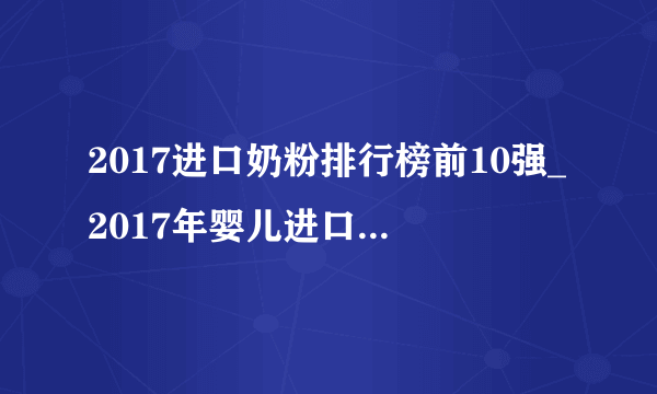 2017进口奶粉排行榜前10强_2017年婴儿进口奶粉排行前十名