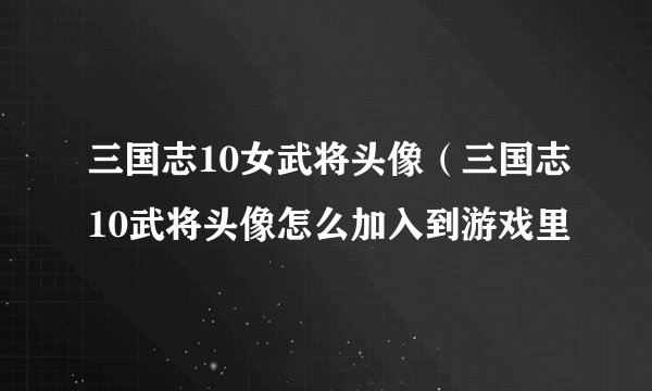 三国志10女武将头像（三国志10武将头像怎么加入到游戏里