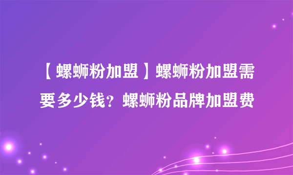 【螺蛳粉加盟】螺蛳粉加盟需要多少钱？螺蛳粉品牌加盟费