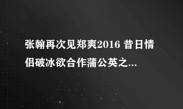 张翰再次见郑爽2016 昔日情侣破冰欲合作蒲公英之恋_飞外网