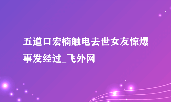 五道口宏楠触电去世女友惊爆事发经过_飞外网