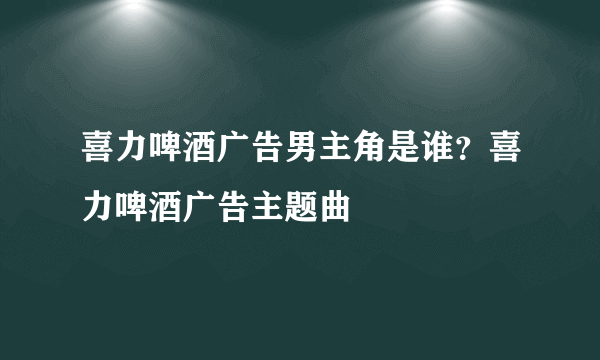 喜力啤酒广告男主角是谁？喜力啤酒广告主题曲