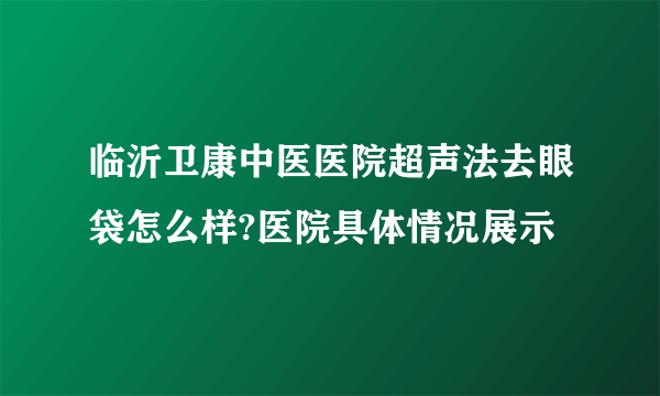 临沂卫康中医医院超声法去眼袋怎么样?医院具体情况展示