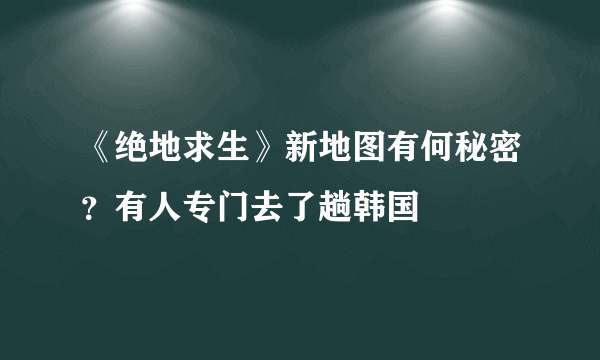 《绝地求生》新地图有何秘密？有人专门去了趟韩国