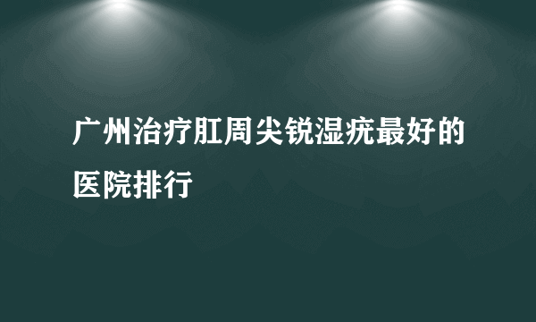 广州治疗肛周尖锐湿疣最好的医院排行