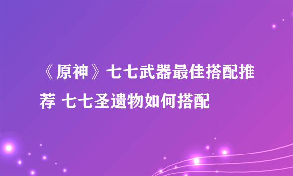 《原神》七七武器最佳搭配推荐 七七圣遗物如何搭配