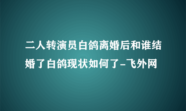 二人转演员白鸽离婚后和谁结婚了白鸽现状如何了-飞外网