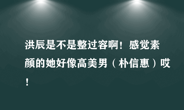 洪辰是不是整过容啊！感觉素颜的她好像高美男（朴信惠）哎！