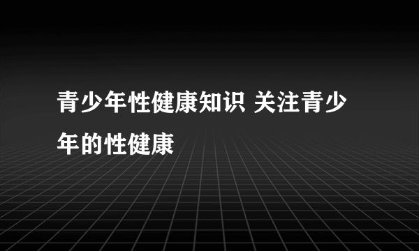 青少年性健康知识 关注青少年的性健康