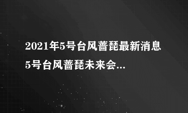 2021年5号台风蔷琵最新消息 5号台风蔷琵未来会登陆我国吗