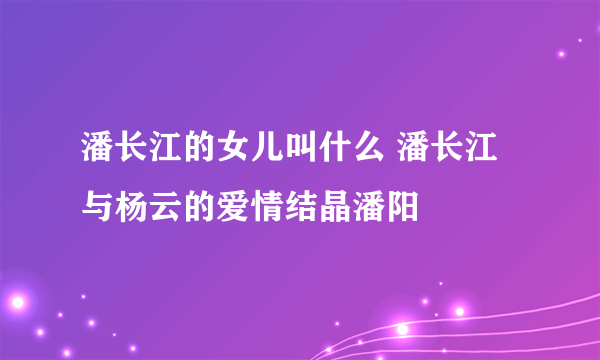 潘长江的女儿叫什么 潘长江与杨云的爱情结晶潘阳