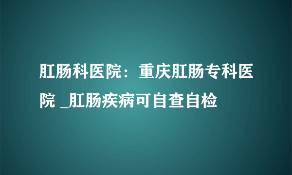 肛肠科医院：重庆肛肠专科医院 _肛肠疾病可自查自检