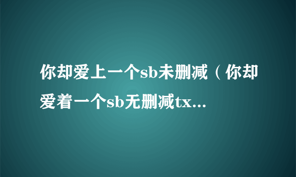 你却爱上一个sb未删减（你却爱着一个sb无删减txt全文）