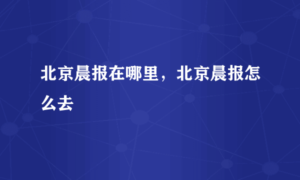 北京晨报在哪里，北京晨报怎么去