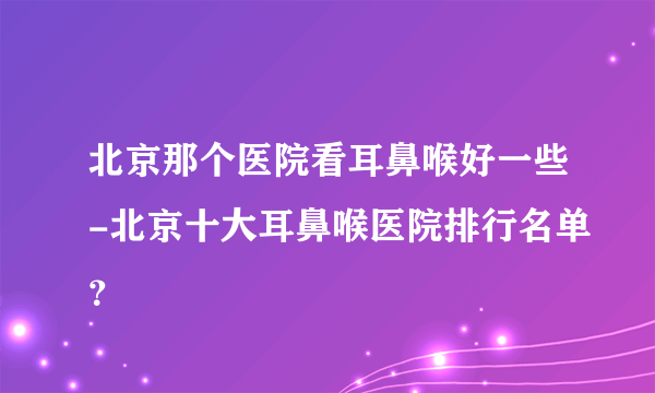 北京那个医院看耳鼻喉好一些-北京十大耳鼻喉医院排行名单？