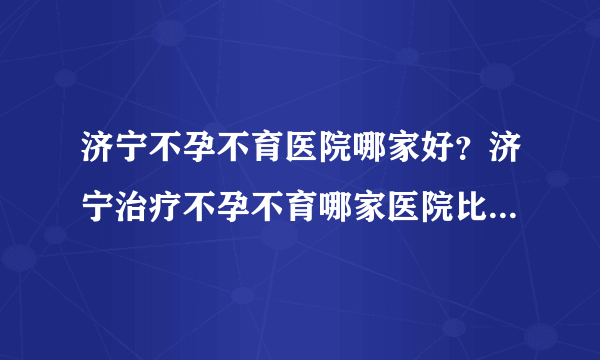 济宁不孕不育医院哪家好？济宁治疗不孕不育哪家医院比较好[男科医院排名]