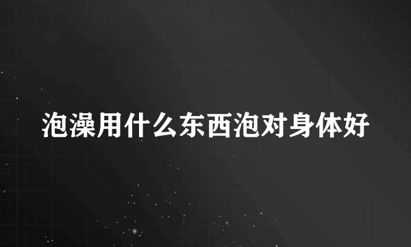 泡澡用什么东西泡对身体好